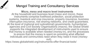 Mengol Training and Consultancy Services
Micro, meso and macro level instruments
At the household and business level (meso and micro), these
instruments comprise livelihood protection, social protection
systems, livestock and crop insurance, property insurance, business
interruption insurance, risk-sharing networks, and credit guarantees.
At the level of (national and subnational) governments, humanitarian
agencies and Civil Society Organisations (macro), the Global Shield
supports the integrated development of instruments used to ensure
that money is available when needed (money-in), and the processes
to ensure that the money is spent on providing what affected
individuals and communities need when they need it most (money-
out).
https://www.globalshield.org/instruments-offer-financial-tools/
 