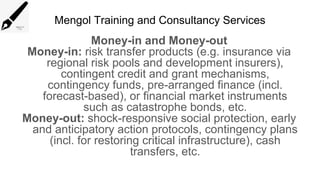 Mengol Training and Consultancy Services
Money-in and Money-out
Money-in: risk transfer products (e.g. insurance via
regional risk pools and development insurers),
contingent credit and grant mechanisms,
contingency funds, pre-arranged finance (incl.
forecast-based), or financial market instruments
such as catastrophe bonds, etc.
Money-out: shock-responsive social protection, early
and anticipatory action protocols, contingency plans
(incl. for restoring critical infrastructure), cash
transfers, etc.
 