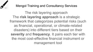 Mengol Training and Consultancy Services
The risk layering approach
The risk layering approach is a strategic
framework that categorizes potential risks (such
as financial, operational, or climate-related
disasters) into different tiers based on their
severity and frequency. It pairs each tier with
the most cost-effective financial instrument or
management tool
 