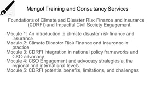 Mengol Training and Consultancy Services
Foundations of Climate and Disaster Risk Finance and Insurance
(CDRFI) and Impactful Civil Society Engagement
Module 1: An introduction to climate disaster risk finance and
insurance
Module 2: Climate Disaster Risk Finance and Insurance in
practice
Module 3: CDRFI integration in national policy frameworks and
CSO advocacy
Module 4: CSO Engagement and advocacy strategies at the
regional and international levels
Module 5: CDRFI potential benefits, limitations, and challenges
 