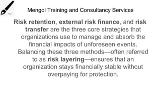 Mengol Training and Consultancy Services
Risk retention, external risk finance, and risk
transfer are the three core strategies that
organizations use to manage and absorb the
financial impacts of unforeseen events.
Balancing these three methods—often referred
to as risk layering—ensures that an
organization stays financially stable without
overpaying for protection.
 