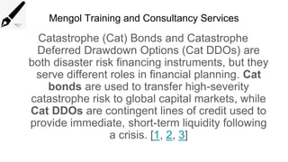 Mengol Training and Consultancy Services
Catastrophe (Cat) Bonds and Catastrophe
Deferred Drawdown Options (Cat DDOs) are
both disaster risk financing instruments, but they
serve different roles in financial planning. Cat
bonds are used to transfer high-severity
catastrophe risk to global capital markets, while
Cat DDOs are contingent lines of credit used to
provide immediate, short-term liquidity following
a crisis. [1, 2, 3]
 