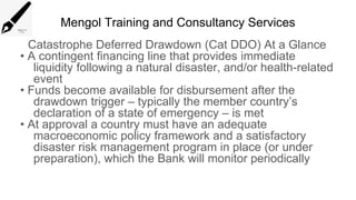 Mengol Training and Consultancy Services
Catastrophe Deferred Drawdown (Cat DDO) At a Glance
• A contingent financing line that provides immediate
liquidity following a natural disaster, and/or health-related
event
• Funds become available for disbursement after the
drawdown trigger – typically the member country’s
declaration of a state of emergency – is met
• At approval a country must have an adequate
macroeconomic policy framework and a satisfactory
disaster risk management program in place (or under
preparation), which the Bank will monitor periodically
 