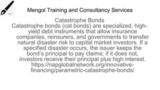 Mengol Training and Consultancy Services
Catastrophe Bonds
Catastrophe bonds (cat bonds) are specialized, high-
yield debt instruments that allow insurance
companies, reinsurers, and governments to transfer
natural disaster risk to capital market investors. If a
specified disaster occurs, the issuer keeps the
bond’s principal to pay claims; if it does not,
investors receive their principal plus high interest.
https://napglobalnetwork.org/innovative-
financing/parametric-catastrophe-bonds/
 