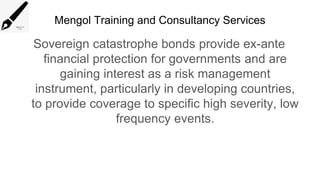 Mengol Training and Consultancy Services
Sovereign catastrophe bonds provide ex-ante
financial protection for governments and are
gaining interest as a risk management
instrument, particularly in developing countries,
to provide coverage to specific high severity, low
frequency events.
 