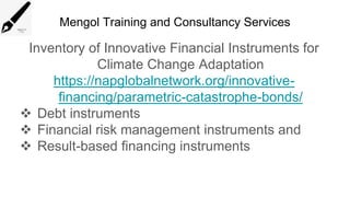 Mengol Training and Consultancy Services
Inventory of Innovative Financial Instruments for
Climate Change Adaptation
https://napglobalnetwork.org/innovative-
financing/parametric-catastrophe-bonds/
 Debt instruments
 Financial risk management instruments and
 Result-based financing instruments
 