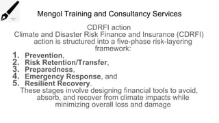 Mengol Training and Consultancy Services
CDRFI action
Climate and Disaster Risk Finance and Insurance (CDRFI)
action is structured into a five-phase risk-layering
framework:
1. Prevention,
2. Risk Retention/Transfer,
3. Preparedness,
4. Emergency Response, and
5. Resilient Recovery.
These stages involve designing financial tools to avoid,
absorb, and recover from climate impacts while
minimizing overall loss and damage
 
