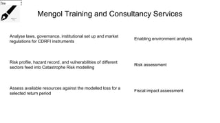 Mengol Training and Consultancy Services
Analyse laws, governance, institutional set up and market
regulations for CDRFI instruments
Enabling environment analysis
Risk profile, hazard record, and vulnerabilities of different
sectors feed into Catastrophe Risk modelling
Risk assessment
Assess available resources against the modelled loss for a
selected return period
Fiscal impact assessment
Choose...
Choose...
Choose...
 