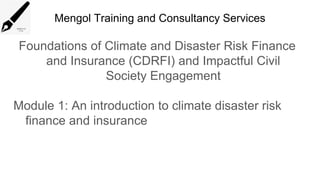 Mengol Training and Consultancy Services
Foundations of Climate and Disaster Risk Finance
and Insurance (CDRFI) and Impactful Civil
Society Engagement
Module 1: An introduction to climate disaster risk
finance and insurance
 
