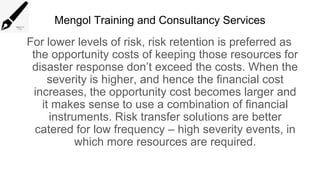 Mengol Training and Consultancy Services
For lower levels of risk, risk retention is preferred as
the opportunity costs of keeping those resources for
disaster response don’t exceed the costs. When the
severity is higher, and hence the financial cost
increases, the opportunity cost becomes larger and
it makes sense to use a combination of financial
instruments. Risk transfer solutions are better
catered for low frequency – high severity events, in
which more resources are required.
 