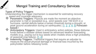 Mengol Training and Consultancy Services
Types of Policy Triggers
Understanding the trigger mechanism is essential for estimating recovery
speed and coverage adequacy:
 Parametric Triggers: Payouts are made the moment an objective
parameter is met or exceeded (e.g., wind speeds over 150 km/h in a
hurricane, rainfall deficits below a certain threshold during a drought, or
peak ground acceleration during an earthquake). [1, 2, 3, 4, 5] Forecast-
based /
 Anticipatory Triggers: Used in anticipatory action policies, these disburse
funds before a disaster strikes based on advanced weather forecasting
models (e.g., paying out to buy seeds when models show a high probability
of seasonal crop failure). [1, 2]
 Indemnity Triggers: Traditional triggers that require an adjuster to
measure the actual physical damage or financial loss incurred by the
policyholder before releasing funds.
 