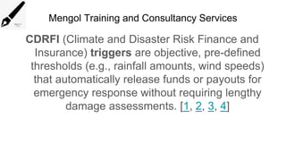 Mengol Training and Consultancy Services
CDRFI (Climate and Disaster Risk Finance and
Insurance) triggers are objective, pre-defined
thresholds (e.g., rainfall amounts, wind speeds)
that automatically release funds or payouts for
emergency response without requiring lengthy
damage assessments. [1, 2, 3, 4]
 