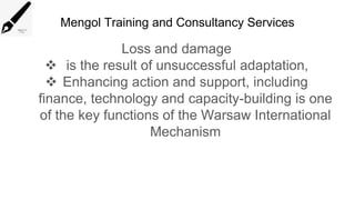 Mengol Training and Consultancy Services
Loss and damage
 is the result of unsuccessful adaptation,
 Enhancing action and support, including
finance, technology and capacity-building is one
of the key functions of the Warsaw International
Mechanism
 