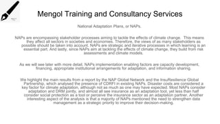 Mengol Training and Consultancy Services
National Adaptation Plans, or NAPs.
NAPs are encompassing stakeholder processes aiming to tackle the effects of climate change. This means
they affect all sectors in societies and economies. Therefore, the views of as many stakeholders as
possible should be taken into account. NAPs are strategic and iterative processes in which learning is an
essential part. And lastly, since NAPs aim at tackling the effects of climate change, they build from risk
assessments and climate models.
As we will see later with more detail, NAPs implementation enabling factors are capacity development,
financing, appropriate institutional arrangements for adaptation, and information sharing.
We highlight the main results from a report by the NAP Global Network and the InsuResilience Global
Partnership, which analysed the presence of CDRFI in existing NAPs. Disaster costs are considered a
key factor for climate adaptation, although not as much as one may have expected. Most NAPs consider
adaptation and DRM jointly, and almost all see insurance as an adaptation tool, yet less than half
consider social protection as a tool or perceive the insurance sector as an adaptation partner. Another
interesting aspect of the analysis is that a majority of NAPs mentioned the need to strengthen data
management as a strategic priority to improve their decision-making.
 