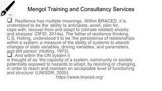 Mengol Training and Consultancy Services
 Resilience has multiple meanings. Within BRACED, it is
understood to be the ‘ability to anticipate, avoid, plan for,
cope with, recover from and adapt to (climate related) shocks
and stresses’ (DFID, 2014a). The father of resilience thinking,
C.S. Holling, understood it to be ‘the persistence of relationships
within a system; a measure of the ability of systems to absorb
changes of state variables, driving variables, and parameters,
and still persist’ (Holling, 1973).
 And within the UN system it
is thought of as ‘the capacity of a system, community or society
potentially exposed to hazards to adapt, by resisting or changing,
in order to reach and maintain an acceptable level of functioning
and structure’ (UNISDR, 2005).
https://www.braced.org/
 