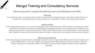 Mengol Training and Consultancy Services
Different entry points or overlaps linking NAP processes and enabling factors with CDRFI.
Planning
In the planning phase, risk assessments enable the identification of adaptation gaps, and certain analytical tools can
compare the cost-effectiveness of various options or a combination of them, improving decision-making.
Implementation
At the implementation level, once a concrete adaptation need is identified and a CDRFI solution is in place, this should
be linked to a disbursing mechanism implementing the adaptation solutions. As we already know, CDRFI can be
deployed at the macro, meso and micro levels. CDRFI will be effective only when implemented in combination with
other adaptation measures that address the lower risk layers, meaning the more frequent and less severe hazards.
Monitoring & Evaluation
At the monitoring and evaluation level, adaptation programmes have at least basic M&E systems to track progress and
assess effectiveness. In this case, CDRFI can piggyback these M&E systems for its own benefit, to verify the
impact of payouts or to evaluate if CDRFI instruments have had positive spillover effects on other adaptation
measures.
 