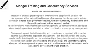 Mengol Training and Consultancy Services
National DRM Institutional Frameworks
Because it entails a great degree of intraministerial cooperation, disaster risk
management at the national level is a complex process. Key to success is a clear
allocation of roles at all governance levels, with accountability mechanisms and
the participation of actors exposed to risk.
The objective is the mainstreaming of risk management, up from government strategies
down to daily operations, and also, a better coordination in emergency management.
To succeed a great deal of leadership and commitment is required, which can be
spurred by generalized population engagement. Post-disaster periods are usually
conducive for initiating reforms, yet sustainability of the system depends on long-term
incentives such as risk understanding and ownership, and ultimately aligning
disaster risk management approaches with positive economic incentives, such
as sectoral development or job creation.
 