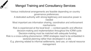 Mengol Training and Consultancy Services
Various institutional arrangements are feasible depending on country
governance preferences:
A dedicated authority with strong legitimacy and executive power is
needed
Most important are information sharing, coordination and enforcement
mechanisms
Risk is experienced at the local level → context-specific and effective
decision-making and implementation throughout the ICRM cycle
Decision-making must be matched with adequate funding
Risk is a cross-cutting phenomenon: DRM strategies need to be embedded in
sectoral planning rather than developed in a silo
E.g. planning related to informal settlements, land use, or natural resource
management
 