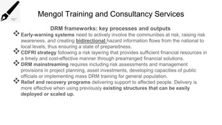 Mengol Training and Consultancy Services
DRM frameworks: key processes and outputs
Early-warning systems need to actively involve the communities at risk, raising risk
awareness, and creating bidirectional hazard information flows from the national to
local levels, thus ensuring a state of preparedness.
CDFRI strategy following a risk layering that provides sufficient financial resources in
a timely and cost-effective manner through prearranged financial solutions.
DRM mainstreaming requires including risk assessments and management
provisions in project planning, asset investments, developing capacities of public
officials or implementing mass DRM training for general population.
Relief and recovery programs delivering support to affected people. Delivery is
more effective when using previously existing structures that can be easily
deployed or scaled up.
 