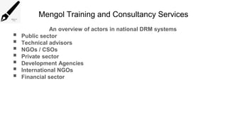 Mengol Training and Consultancy Services
An overview of actors in national DRM systems
 Public sector
 Technical advisors
 NGOs / CSOs
 Private sector
 Development Agencies
 International NGOs
 Financial sector
 