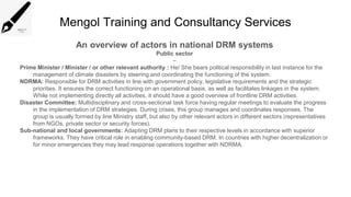 Mengol Training and Consultancy Services
An overview of actors in national DRM systems
Public sector
–
Prime Minister / Minister / or other relevant authority : He/ She bears political responsibility in last instance for the
management of climate disasters by steering and coordinating the functioning of the system.
NDRMA: Responsible for DRM activities in line with government policy, legislative requirements and the strategic
priorities. It ensures the correct functioning on an operational basis, as well as facilitates linkages in the system.
While not implementing directly all activities, it should have a good overview of frontline DRM activities.
Disaster Committee: Multidisciplinary and cross-sectional task force having regular meetings to evaluate the progress
in the implementation of DRM strategies. During crises, this group manages and coordinates responses. The
group is usually formed by line Ministry staff, but also by other relevant actors in different sectors (representatives
from NGOs, private sector or security forces).
Sub-national and local governments: Adapting DRM plans to their respective levels in accordance with superior
frameworks. They have critical role in enabling community-based DRM. In countries with higher decentralization or
for minor emergencies they may lead response operations together with NDRMA.
 