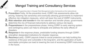 Mengol Training and Consultancy Services
CDRFI supporting roles in Disaster Risk Management policy frameworks at the national level.
1.Prevention-Firstly, At the prevention level, CDRFI risk assessments allow risk
pricing, fostering risk ownership and eventually allowing governments to implement
effective risk mitigation measures, which will lower the cost of CDRFI instruments.
2.Risk retention and transfer-In the risk retention and transfer phase, governments
determine the mix of financial instruments to address various risk layers.
3.Preparedness-In the preparedness phase, linking CDRFI to early warning system
and contingency plans can help to anticipate and address the early effects of
disasters.
4.Response-In the response phase, predictable funding streams through CDRFI
strengthen designated institutions for disaster response.
5.Recovery-Lastly, CDRFI payouts linked to social protection can help building the
resilience of the poor and vulnerable in the long-term, and the application of build-
back-better principles can lead to lowering the cost of accessing CDRFI instruments
in the future.
 