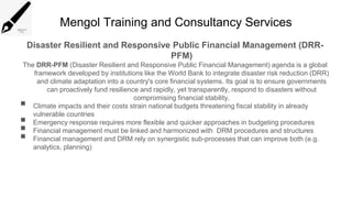 Mengol Training and Consultancy Services
Disaster Resilient and Responsive Public Financial Management (DRR-
PFM)
The DRR-PFM (Disaster Resilient and Responsive Public Financial Management) agenda is a global
framework developed by institutions like the World Bank to integrate disaster risk reduction (DRR)
and climate adaptation into a country's core financial systems. Its goal is to ensure governments
can proactively fund resilience and rapidly, yet transparently, respond to disasters without
compromising financial stability.
 Climate impacts and their costs strain national budgets threatening fiscal stability in already
vulnerable countries
 Emergency response requires more flexible and quicker approaches in budgeting procedures
 Financial management must be linked and harmonized with DRM procedures and structures
 Financial management and DRM rely on synergistic sub-processes that can improve both (e.g.
analytics, planning)
 