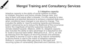 Mengol Training and Consultancy Services
3.1 Adaptive capacity
Adaptive capacity is the ability of social systems to adapt
to multiple, long-term and future climate change risks, and
also to learn and adjust after a disaster. It is the capacity to take
deliberate and planned decisions to achieve a desired state even
when conditions have changed or are about to change. This
includes the ability to ‘react to evolving hazards and stresses
[well in advance] so as to reduce the likelihood of the occurrence
and/or the magnitude of harmful outcomes resulting from
climate-related hazards’ (Malone, 2009: 6). Adaptive capacity
also includes the ability to take advantage of a disturbance and
to ‘build or bounce back better’ (Manyena et al., 2011), as well
as learning from the legacy of recurring shocks and stresses.
This ability to recover in such a way as to reduce vulnerability
to future events is vital to the notion of adaptive capacity.
Without it, communities often get stuck in risk traps and
recurring cycles of vulnerability (Becchetti and Castriota, 2011).
 