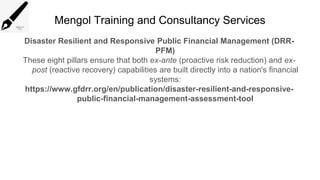 Mengol Training and Consultancy Services
Disaster Resilient and Responsive Public Financial Management (DRR-
PFM)
These eight pillars ensure that both ex-ante (proactive risk reduction) and ex-
post (reactive recovery) capabilities are built directly into a nation's financial
systems:
https://www.gfdrr.org/en/publication/disaster-resilient-and-responsive-
public-financial-management-assessment-tool
 