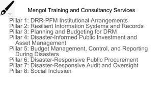 Mengol Training and Consultancy Services
Pillar 1: DRR-PFM Institutional Arrangements
Pillar 2: Resilient Information Systems and Records
Pillar 3: Planning and Budgeting for DRM
Pillar 4: Disaster-Informed Public Investment and
Asset Management
Pillar 5: Budget Management, Control, and Reporting
During Disasters
Pillar 6: Disaster-Responsive Public Procurement
Pillar 7: Disaster-Responsive Audit and Oversight
Pillar 8: Social Inclusion
 