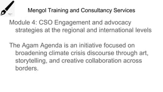 Mengol Training and Consultancy Services
Module 4: CSO Engagement and advocacy
strategies at the regional and international levels
The Agam Agenda is an initiative focused on
broadening climate crisis discourse through art,
storytelling, and creative collaboration across
borders.
 