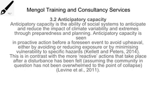 Mengol Training and Consultancy Services
3.2 Anticipatory capacity
Anticipatory capacity is the ability of social systems to anticipate
and reduce the impact of climate variability and extremes
through preparedness and planning. Anticipatory capacity is
seen
in proactive action before a foreseen event to avoid upheaval,
either by avoiding or reducing exposure or by minimising
vulnerability to specific hazards (Kellett and Peters, 2014).
This is in contrast with the more ‘reactive’ actions that take place
after a disturbance has been felt (assuming the community in
question has not been overwhelmed to the point of collapse)
(Levine et al., 2011).
 