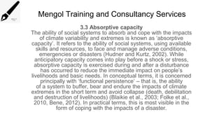 Mengol Training and Consultancy Services
3.3 Absorptive capacity
The ability of social systems to absorb and cope with the impacts
of climate variability and extremes is known as ‘absorptive
capacity’. It refers to the ability of social systems, using available
skills and resources, to face and manage adverse conditions,
emergencies or disasters (Hudner and Kurtz, 2002). While
anticipatory capacity comes into play before a shock or stress,
absorptive capacity is exercised during and after a disturbance
has occurred to reduce the immediate impact on people’s
livelihoods and basic needs. In conceptual terms, it is concerned
principally with ‘functional persistence’ – that is, the ability
of a system to buffer, bear and endure the impacts of climate
extremes in the short term and avoid collapse (death, debilitation
and destruction of livelihoods) (Blaikie et al., 2003; Folke et al.,
2010, Bene, 2012). In practical terms, this is most visible in the
form of coping with the impacts of a disaster.
 