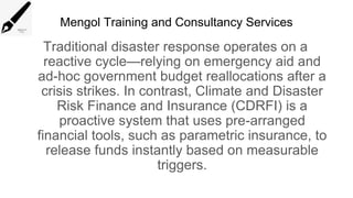 Mengol Training and Consultancy Services
Traditional disaster response operates on a
reactive cycle—relying on emergency aid and
ad-hoc government budget reallocations after a
crisis strikes. In contrast, Climate and Disaster
Risk Finance and Insurance (CDRFI) is a
proactive system that uses pre-arranged
financial tools, such as parametric insurance, to
release funds instantly based on measurable
triggers.
 