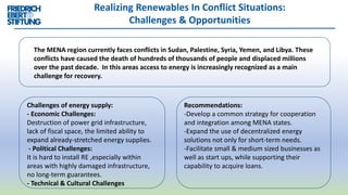 Realizing Renewables In Conflict Situations:
Challenges & Opportunities
Challenges of energy supply:
- Economic Challenges:
Destruction of power grid infrastructure,
lack of fiscal space, the limited ability to
expand already-stretched energy supplies.
- Political Challenges:
It is hard to install RE ,especially within
areas with highly damaged infrastructure,
no long-term guarantees.
- Technical & Cultural Challenges
The MENA region currently faces conflicts in Sudan, Palestine, Syria, Yemen, and Libya. These
conflicts have caused the death of hundreds of thousands of people and displaced millions
over the past decade. In this areas access to energy is increasingly recognized as a main
challenge for recovery.
Recommendations:
-Develop a common strategy for cooperation
and integration among MENA states.
-Expand the use of decentralized energy
solutions not only for short-term needs.
-Facilitate small & medium sized businesses as
well as start ups, while supporting their
capability to acquire loans.
 