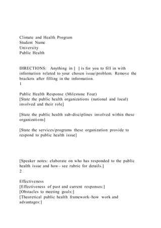 Climate and Health Program
Student Name
University
Public Health
DIRECTIONS: Anything in [ ] is for you to fill in with
information related to your chosen issue/problem. Remove the
brackets after filling in the information.
1
Public Health Response (Milestone Four)
[State the public health organizations (national and local)
involved and their role]
[State the public health sub-disciplines involved within these
organizations]
[State the services/programs these organization provide to
respond to public health issue]
[Speaker notes: elaborate on who has responded to the public
health issue and how⎼ see rubric for details.]
2
Effectiveness
[Effectiveness of past and current responses:]
[Obstacles to meeting goals:]
[Theoretical public health framework–how work and
advantages:]
 