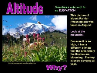 Altitude http://www.daytrails.com/Paradise.html This picture of Mount Rainier (Washington) was taken in August. Look at the mountain! Because it is so high, it has a different climate that the area where the flowers are blooming.  The top is snow covered all year. Sometimes referred to as  ELEVATION Why? 
