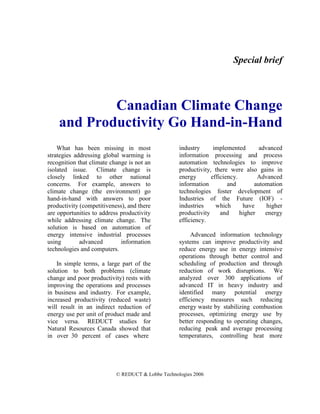 Special brief



            Canadian Climate Change
    and Productivity Go Hand-in-Hand
    What has been missing in most                  industry      implemented        advanced
strategies addressing global warming is            information processing and process
recognition that climate change is not an          automation technologies to improve
isolated issue. Climate change is                  productivity, there were also gains in
closely linked to other national                   energy       efficiency.        Advanced
concerns. For example, answers to                  information         and        automation
climate change (the environment) go                technologies foster development of
hand-in-hand with answers to poor                  Industries of the Future (IOF) -
productivity (competitiveness), and there          industries     which      have      higher
are opportunities to address productivity          productivity     and     higher    energy
while addressing climate change. The               efficiency.
solution is based on automation of
energy intensive industrial processes                   Advanced information technology
using        advanced        information           systems can improve productivity and
technologies and computers.                        reduce energy use in energy intensive
                                                   operations through better control and
    In simple terms, a large part of the           scheduling of production and through
solution to both problems (climate                 reduction of work disruptions. We
change and poor productivity) rests with           analyzed over 300 applications of
improving the operations and processes             advanced IT in heavy industry and
in business and industry. For example,             identified many potential energy
increased productivity (reduced waste)             efficiency measures such reducing
will result in an indirect reduction of            energy waste by stabilizing combustion
energy use per unit of product made and            processes, optimizing energy use by
vice versa. REDUCT studies for                     better responding to operating changes,
Natural Resources Canada showed that               reducing peak and average processing
in over 30 percent of cases where                  temperatures, controlling heat more




                           © REDUCT & Lobbe Technologies 2006
 