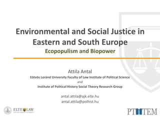 Environmental Justice in the Anthropocene Symposium
Colorado State University
April 24-25, 2017 Fort Collins, Colorado, USA
Environmental and Social Justice
in Eastern and South Europe
Ecopopulism and Biopower
Attila Antal
Eötvös Loránd University Faculty of Law Institute of Political Science
and
Institute of Political History Social Theory Research Group
antal.attila@ajk.elte.hu
antal.attila@polhist.hu
 
