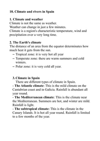 10. Climate and rivers in Spain
1. Climate and weather
Climate is not the same as weather.
Weather can change in just a few minutes.
Climate is a region's characteristic temperature, wind and
precipitation over a very long time.
2. The Earth's climate
The distance of an area from the equator determinates how
much heat it gets from the sun.
– Tropical zone: it is very hot all year
– Temperate zone: there are warm summers and cold
winters.
– Polar zone: it is very cold all year.
3.Climate in Spain
There are different types of climate in Spain.
- The Atlantic climate: This is the mild climate on the
Cantabrian coast and in Galicia. Rainfall is abundant all
year round.
- The Mediterranean climate: This is the climate near
the Mediterranean. Summers are hot, and winter are mild.
Rainfall is light.
- The subtropical climate: This is the climate in the
Canary Islands. It is hot all year round. Rainfall is limited
to a few months of the year.
 