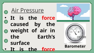 Air Pressure
• It is the force
caused by the
weight of air in
the Earth’s
surface
• It is the force
Barometer
 