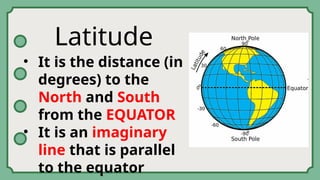Latitude
• It is the distance (in
degrees) to the
North and South
from the EQUATOR
• It is an imaginary
line that is parallel
to the equator
 