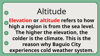Altitude
Elevation or altitude refers to how
high a region is from the sea level.
The higher the elevation, the
colder is the climate. This is the
reason why Baguio City
experiences cold weather system.
 