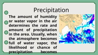 Precipitation
The amount of humidity
or water vapor in the air
determines the rate and
amount of precipitation
in the area. Usually, when
the atmosphere becomes
full of water vapor, the
likelihood or chance of
precipitation becomes
 