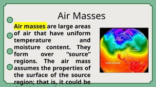 Air Masses
Air masses are large areas
of air that have uniform
temperature and
moisture content. They
form over “source”
regions. The air mass
assumes the properties of
the surface of the source
region; that is, it could be
 