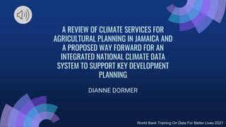 A REVIEW OF CLIMATE SERVICES FOR
AGRICULTURAL PLANNING IN JAMAICA AND
A PROPOSED WAY FORWARD FOR AN
INTEGRATED NATIONAL CLIMATE DATA
SYSTEM TO SUPPORT KEY DEVELOPMENT
PLANNING
DIANNE DORMER
World Bank Training On Data For Better Lives 2021
 