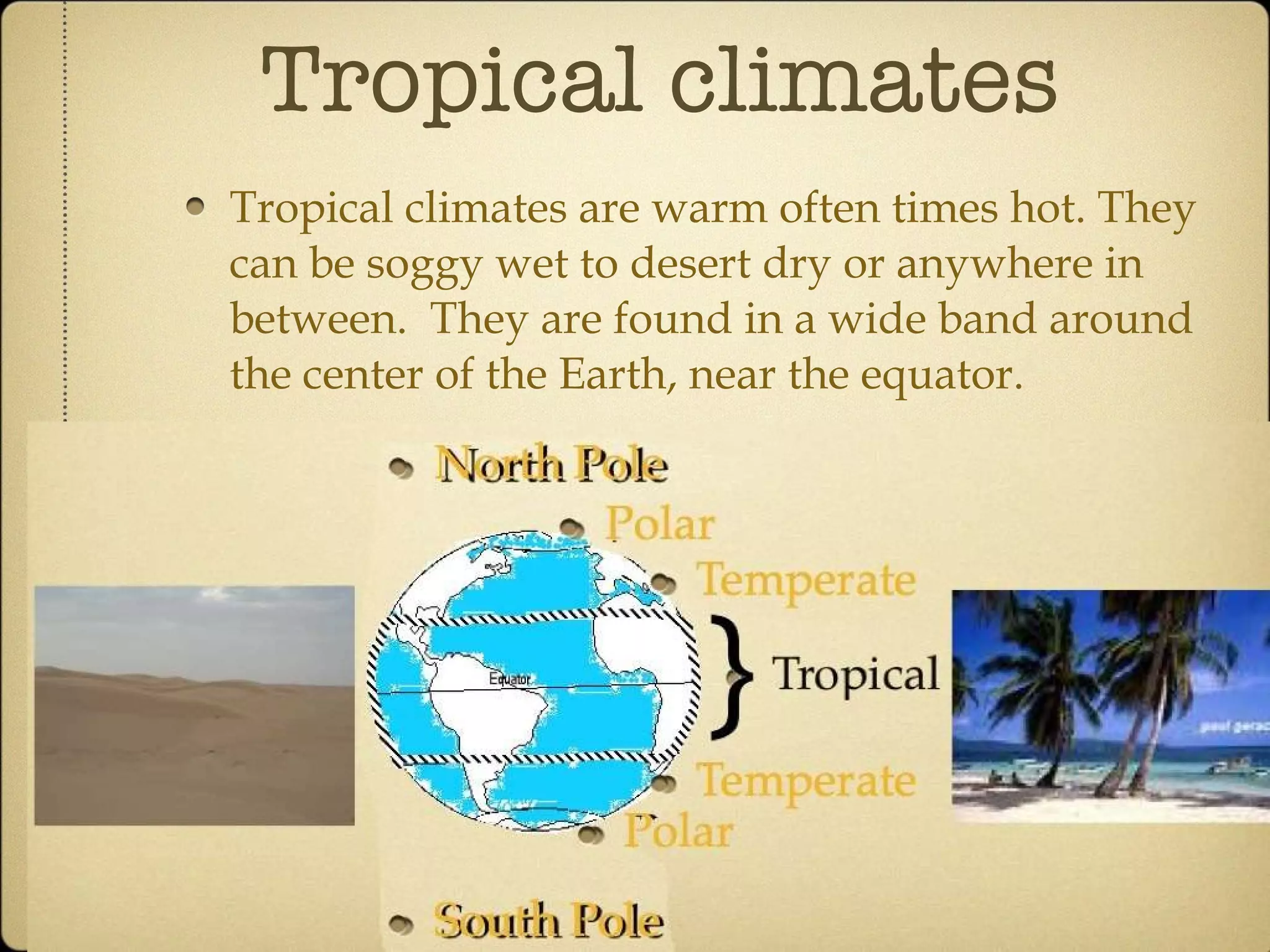 Tropical climates Tropical climates are warm often times hot. They can be soggy wet to desert dry or anywhere in between.  They are found in a wide band around the center of the Earth, near the equator. 