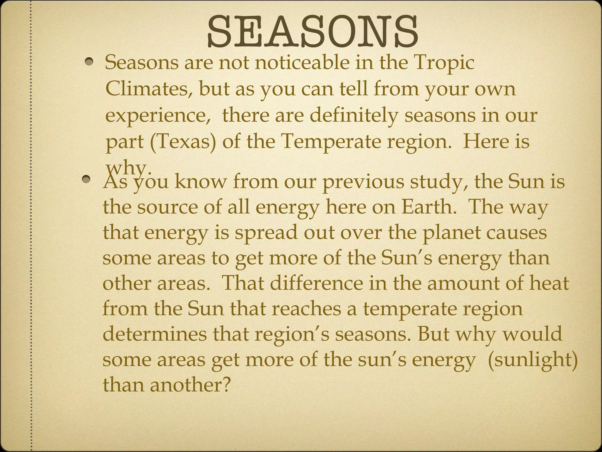 SEASONS Seasons are not noticeable in the Tropic Climates, but as you can tell from your own experience,  there are definitely seasons in our part (Texas) of the Temperate region.  Here is why. As you know from our previous study, the Sun is the source of all energy here on Earth.  The way that energy is spread out over the planet causes some areas to get more of the Sun’s energy than other areas.  That difference in the amount of heat from the Sun that reaches a temperate region determines that region’s seasons. But why would some areas get more of the sun’s energy  (sunlight) than another? 