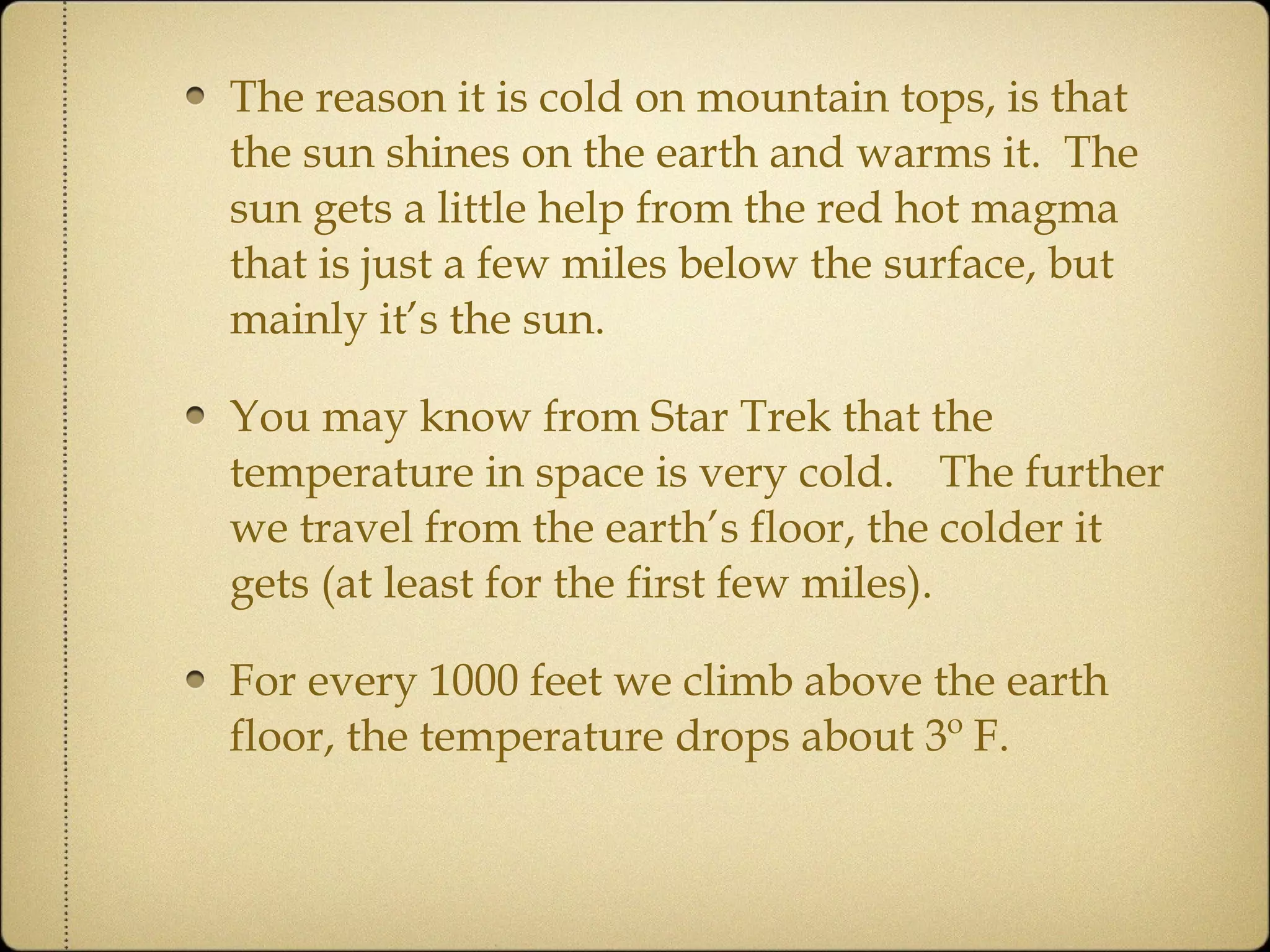The reason it is cold on mountain tops, is that the sun shines on the earth and warms it.  The sun gets a little help from the red hot magma that is just a few miles below the surface, but mainly it’s the sun.  You may know from Star Trek that the temperature in space is very cold.  The further we travel from the earth’s floor, the colder it gets (at least for the first few miles).  For every 1000 feet we climb above the earth floor, the temperature drops about 3º F. 