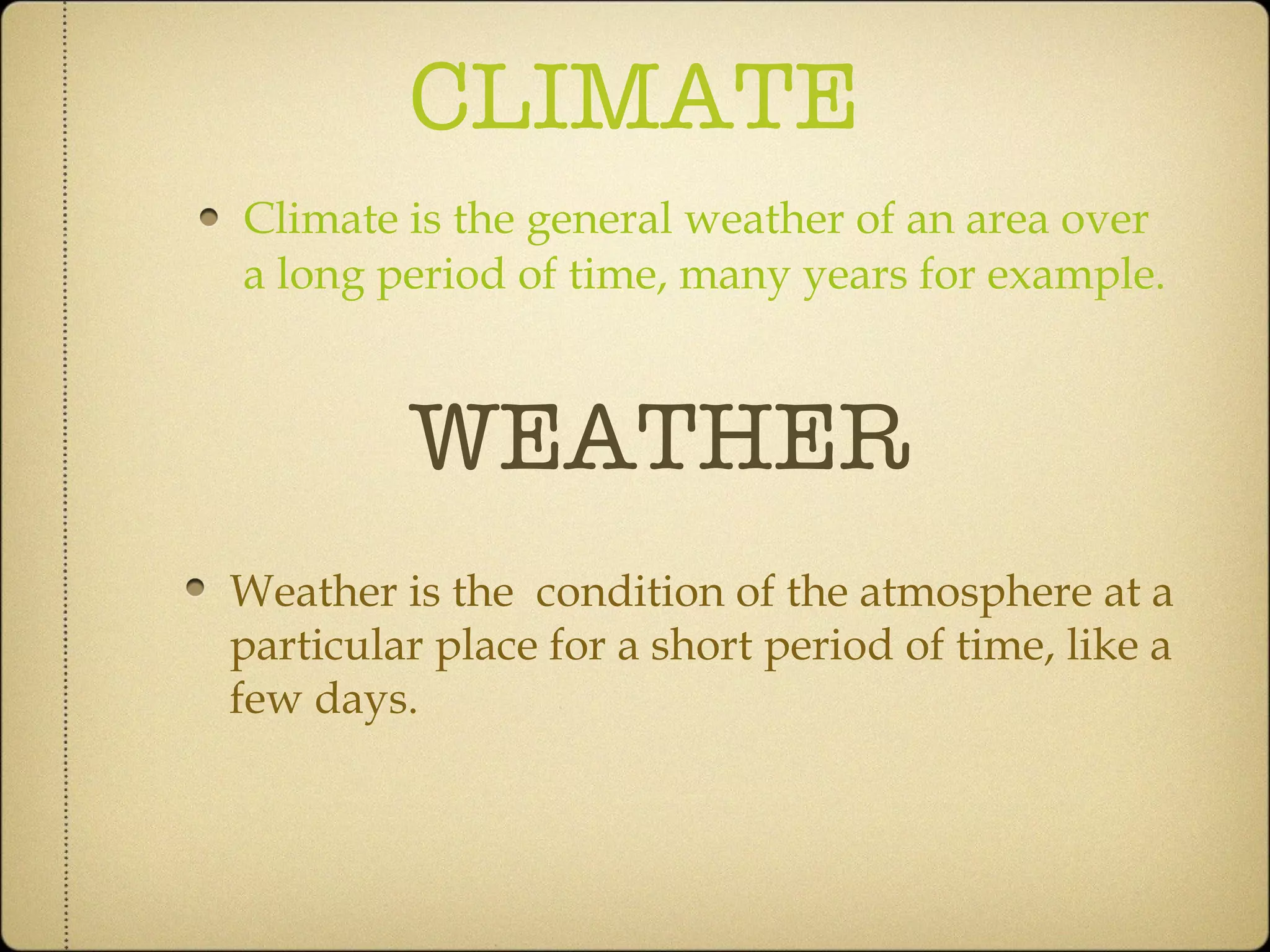 CLIMATE Climate is the general weather of an area over a long period of time, many years for example. WEATHER Weather is the  condition of the atmosphere at a particular place for a short period of time, like a few days. 